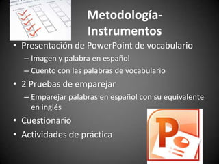 MetodologíaInstrumentos
• Presentación de PowerPoint de vocabulario
– Imagen y palabra en español
– Cuento con las palabras de vocabulario

• 2 Pruebas de emparejar
– Emparejar palabras en español con su equivalente
en inglés

• Cuestionario
• Actividades de práctica

 