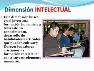 Dimensión INTELECTUAL
 Esta dimensión busca
en el joven una
formación humanista a
través de un
conocimiento,
desarrollo de
habilidades y actitudes
que pueden cultivar y
florecer los valores
cristianos, la
formación intelectual
constituye un elemento
necesario.
 