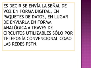 ES DECIR SE ENVÍA LA SEÑAL DE
VOZ EN FORMA DIGITAL, EN
PAQUETES DE DATOS, EN LUGAR
DE ENVIARLA EN FORMA
ANALÓGICA A TRAVÉS DE
CIRCUITOS UTILIZABLES SÓLO POR
TELEFONÍA CONVENCIONAL COMO
LAS REDES PSTN.
 