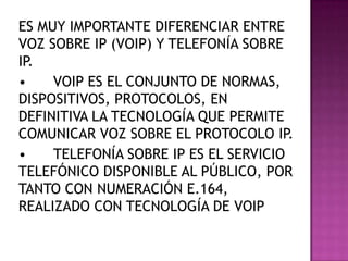ES MUY IMPORTANTE DIFERENCIAR ENTRE
VOZ SOBRE IP (VOIP) Y TELEFONÍA SOBRE
IP.
•    VOIP ES EL CONJUNTO DE NORMAS,
DISPOSITIVOS, PROTOCOLOS, EN
DEFINITIVA LA TECNOLOGÍA QUE PERMITE
COMUNICAR VOZ SOBRE EL PROTOCOLO IP.
•    TELEFONÍA SOBRE IP ES EL SERVICIO
TELEFÓNICO DISPONIBLE AL PÚBLICO, POR
TANTO CON NUMERACIÓN E.164,
REALIZADO CON TECNOLOGÍA DE VOIP
 