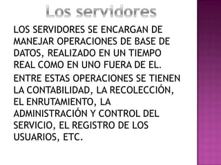 LOS SERVIDORES SE ENCARGAN DE
MANEJAR OPERACIONES DE BASE DE
DATOS, REALIZADO EN UN TIEMPO
REAL COMO EN UNO FUERA DE EL.
ENTRE ESTAS OPERACIONES SE TIENEN
LA CONTABILIDAD, LA RECOLECCIÓN,
EL ENRUTAMIENTO, LA
ADMINISTRACIÓN Y CONTROL DEL
SERVICIO, EL REGISTRO DE LOS
USUARIOS, ETC.
 