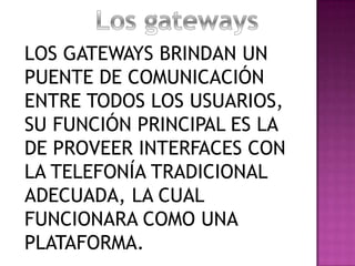 LOS GATEWAYS BRINDAN UN
PUENTE DE COMUNICACIÓN
ENTRE TODOS LOS USUARIOS,
SU FUNCIÓN PRINCIPAL ES LA
DE PROVEER INTERFACES CON
LA TELEFONÍA TRADICIONAL
ADECUADA, LA CUAL
FUNCIONARA COMO UNA
PLATAFORMA.
 