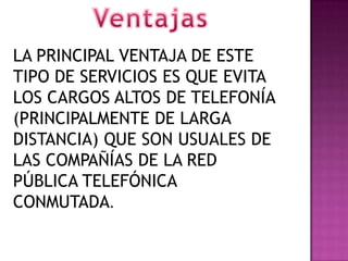LA PRINCIPAL VENTAJA DE ESTE
TIPO DE SERVICIOS ES QUE EVITA
LOS CARGOS ALTOS DE TELEFONÍA
(PRINCIPALMENTE DE LARGA
DISTANCIA) QUE SON USUALES DE
LAS COMPAÑÍAS DE LA RED
PÚBLICA TELEFÓNICA
CONMUTADA.
 