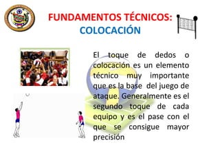 FUNDAMENTOS TÉCNICOS:
COLOCACIÓN
El toque de dedos o
colocación es un elemento
técnico muy importante
que es la base del juego de
ataque. Generalmente es el
segundo toque de cada
equipo y es el pase con el
que se consigue mayor
precisión

 