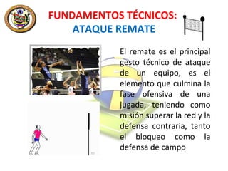 FUNDAMENTOS TÉCNICOS:
ATAQUE REMATE
El remate es el principal
gesto técnico de ataque
de un equipo, es el
elemento que culmina la
fase ofensiva de una
jugada, teniendo como
misión superar la red y la
defensa contraria, tanto
el bloqueo como la
defensa de campo

 