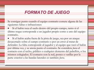 FORMATO DE JUEGO
Se consigue punto cuando el equipo contrario comete alguna de las
siguientes faltas o infracciones:
• Si el balón toca el suelo dentro del propio campo, tanto si el
último toque corresponde a un jugador propio como a uno del equipo
contrario.
• Si el balón acaba fuera de la pista de juego, sea por un ataque
desacertado sobre el campo contrario o por un error al tratar de
defender. La falta corresponde al jugador y al equipo que tocó el balón
por última vez, y se anota punto el contrario. Se considera fuera el
contacto con el techo, público o cualquier elemento del pabellón, o los
mismos colegiados. El contacto con la red, postes o varillas por la
parte exterior a las bandas laterales es también fuera.
 