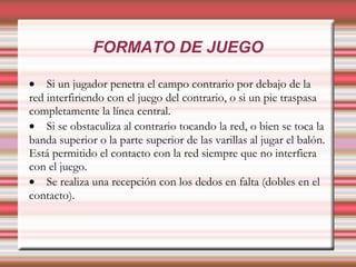FORMATO DE JUEGO

• Si un jugador penetra el campo contrario por debajo de la
red interfiriendo con el juego del contrario, o si un pie traspasa
completamente la línea central.
• Si se obstaculiza al contrario tocando la red, o bien se toca la
banda superior o la parte superior de las varillas al jugar el balón.
Está permitido el contacto con la red siempre que no interfiera
con el juego.
• Se realiza una recepción con los dedos en falta (dobles en el
contacto).
 