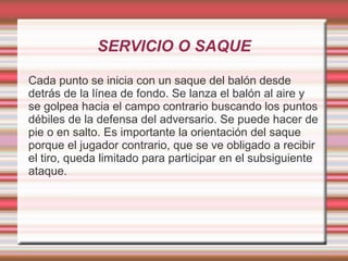 SERVICIO O SAQUE

Cada punto se inicia con un saque del balón desde
detrás de la línea de fondo. Se lanza el balón al aire y
se golpea hacia el campo contrario buscando los puntos
débiles de la defensa del adversario. Se puede hacer de
pie o en salto. Es importante la orientación del saque
porque el jugador contrario, que se ve obligado a recibir
el tiro, queda limitado para participar en el subsiguiente
ataque.
 