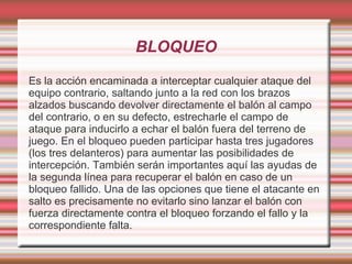 BLOQUEO

Es la acción encaminada a interceptar cualquier ataque del
equipo contrario, saltando junto a la red con los brazos
alzados buscando devolver directamente el balón al campo
del contrario, o en su defecto, estrecharle el campo de
ataque para inducirlo a echar el balón fuera del terreno de
juego. En el bloqueo pueden participar hasta tres jugadores
(los tres delanteros) para aumentar las posibilidades de
intercepción. También serán importantes aquí las ayudas de
la segunda línea para recuperar el balón en caso de un
bloqueo fallido. Una de las opciones que tiene el atacante en
salto es precisamente no evitarlo sino lanzar el balón con
fuerza directamente contra el bloqueo forzando el fallo y la
correspondiente falta.
 