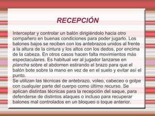 RECEPCIÓN
Interceptar y controlar un balón dirigiéndolo hacia otro
compañero en buenas condiciones para poder jugarlo. Los
balones bajos se reciben con los antebrazos unidos al frente
a la altura de la cintura y los altos con los dedos, por encima
de la cabeza. En otros casos hacen falta movimientos más
espectaculares. Es habitual ver al jugador lanzarse en
plancha sobre el abdomen estirando el brazo para que el
balón bote sobre la mano en vez de en el suelo y evitar así el
punto.
Se utilizan las técnicas de antebrazo, voleo, cabeceo o golpe
con cualquier parte del cuerpo como último recurso. Se
aplican distintas técnicas para la recepción del saque, para
defenderse de distintos ataques o incluso para recuperar
balones mal controlados en un bloqueo o toque anterior.
 