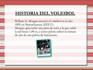 HISTORIA DEL VOLEIBOL
William G. Morgan inventó el voleibol en el año
1895 en Massachussets (EEUU).
Morgan aprovechó una pista de tenis a la que subió
la red hasta 1,98 m, y como pelota utilizó la cámara
de aire de una pelota de baloncesto.
 