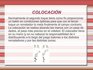 COLOCACIÓN
Normalmente el segundo toque tiene como fin proporcionar
un balón en condiciones óptimas para que con el tercer
toque un rematador lo meta finalmente al campo contrario.
La colocación se realiza alzando las manos con un pase de
dedos, el pase más preciso en el voleibol. El colocador tiene
en su mano (y en su cabeza) la responsabilidad de ir
distribuyendo a lo largo del juego balones a los distintos
rematadores y por las distintas zonas.
 