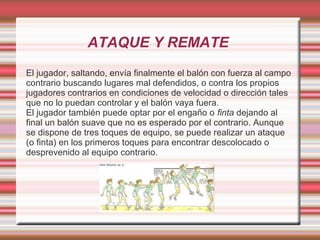 ATAQUE Y REMATE
El jugador, saltando, envía finalmente el balón con fuerza al campo
contrario buscando lugares mal defendidos, o contra los propios
jugadores contrarios en condiciones de velocidad o dirección tales
que no lo puedan controlar y el balón vaya fuera.
El jugador también puede optar por el engaño o finta dejando al
final un balón suave que no es esperado por el contrario. Aunque
se dispone de tres toques de equipo, se puede realizar un ataque
(o finta) en los primeros toques para encontrar descolocado o
desprevenido al equipo contrario.
 