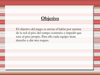 Objetivo

El objetivo del juego es enviar el balón por encima
de la red al piso del campo contrario e impedir que
toce el piso propio. Para ello cada equipo tiene
derecho a dar tres toques.
 