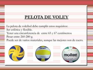 PELOTA DE VOLEY
La pelota de voleibol debe cumplir estos requisitos:
Ser esférica y flexible.
Tener una circunferencia de entre 65 y 67 centímetros
Pesar entre 260-280 g.
Puede ser de varios materiales, aunque las mejores son de cuero.
 