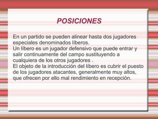 POSICIONES

En un partido se pueden alinear hasta dos jugadores
especiales denominados líberos.
Un líbero es un jugador defensivo que puede entrar y
salir continuamente del campo sustituyendo a
cualquiera de los otros jugadores .
El objeto de la introducción del líbero es cubrir el puesto
de los jugadores atacantes, generalmente muy altos,
que ofrecen por ello mal rendimiento en recepción.
 