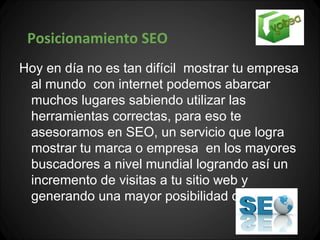 Posicionamiento SEO
Hoy en día no es tan difícil mostrar tu empresa
 al mundo con internet podemos abarcar
 muchos lugares sabiendo utilizar las
 herramientas correctas, para eso te
 asesoramos en SEO, un servicio que logra
 mostrar tu marca o empresa en los mayores
 buscadores a nivel mundial logrando así un
 incremento de visitas a tu sitio web y
 generando una mayor posibilidad de ventas.
 