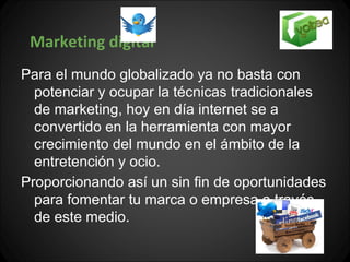 Marketing digital
Para el mundo globalizado ya no basta con
  potenciar y ocupar la técnicas tradicionales
  de marketing, hoy en día internet se a
  convertido en la herramienta con mayor
  crecimiento del mundo en el ámbito de la
  entretención y ocio.
Proporcionando así un sin fin de oportunidades
  para fomentar tu marca o empresa a través
  de este medio.
 
