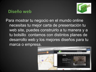 Diseño web
Para mostrar tu negocio en el mundo online
 necesitas tu mejor carta de presentación tu
 web site, puedes construirlo a tu manera y a
 tu bolsillo contamos con distintos planes de
 desarrollo web y los mejores diseños para tu
 marca o empresa.
 