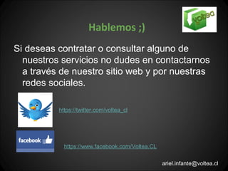 Hablemos ;)
Si deseas contratar o consultar alguno de
  nuestros servicios no dudes en contactarnos
  a través de nuestro sitio web y por nuestras
  redes sociales.

          https://twitter.com/voltea_cl




            https://www.facebook.com/Voltea.CL

                                                 ariel.infante@voltea.cl
 