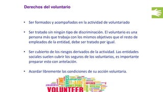 Derechos del voluntario
• Ser formados y acompañados en la actividad de voluntariado
• Ser tratado sin ningún tipo de discriminación. El voluntario es una
persona más que trabaja con los mismos objetivos que el resto de
empleados de la entidad, debe ser tratado por igual.
• Ser cubierto de los riesgos derivados de la actividad. Las entidades
sociales suelen cubrir los seguros de los voluntarios, es importante
preparar esto con antelación.
• Acordar libremente las condiciones de su acción voluntaria.
 