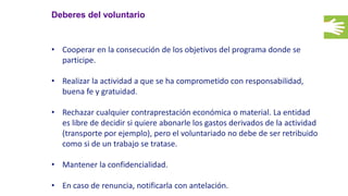 Deberes del voluntario
• Cooperar en la consecución de los objetivos del programa donde se
participe.
• Realizar la actividad a que se ha comprometido con responsabilidad,
buena fe y gratuidad.
• Rechazar cualquier contraprestación económica o material. La entidad
es libre de decidir si quiere abonarle los gastos derivados de la actividad
(transporte por ejemplo), pero el voluntariado no debe de ser retribuido
como si de un trabajo se tratase.
• Mantener la confidencialidad.
• En caso de renuncia, notificarla con antelación.
 
