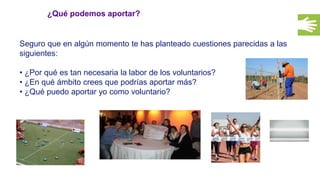 ¿Qué podemos aportar?
Seguro que en algún momento te has planteado cuestiones parecidas a las
siguientes:
• ¿Por qué es tan necesaria la labor de los voluntarios?
• ¿En qué ámbito crees que podrías aportar más?
• ¿Qué puedo aportar yo como voluntario?
 
