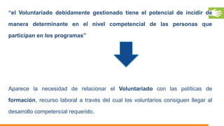 “el Voluntariado debidamente gestionado tiene el potencial de incidir de
manera determinante en el nivel competencial de las personas que
participan en los programas”
Aparece la necesidad de relacionar el Voluntariado con las políticas de
formación, recurso laboral a través del cual los voluntarios consiguen llegar al
desarrollo competencial requerido.
 