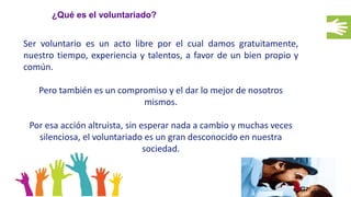 ¿Qué es el voluntariado?
Ser voluntario es un acto libre por el cual damos gratuitamente,
nuestro tiempo, experiencia y talentos, a favor de un bien propio y
común.
Pero también es un compromiso y el dar lo mejor de nosotros
mismos.
Por esa acción altruista, sin esperar nada a cambio y muchas veces
silenciosa, el voluntariado es un gran desconocido en nuestra
sociedad.
 