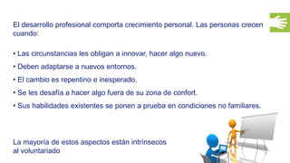 34
El desarrollo profesional comporta crecimiento personal. Las personas crecen
cuando:
• Las circunstancias les obligan a innovar, hacer algo nuevo.
• Deben adaptarse a nuevos entornos.
• El cambio es repentino e inesperado.
• Se les desafía a hacer algo fuera de su zona de confort.
• Sus habilidades existentes se ponen a prueba en condiciones no familiares.
La mayoría de estos aspectos están intrínsecos
al voluntariado
 