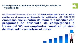 36
¿Cómo podemos potenciar el aprendizaje a través del
voluntariado?
Los investigadores afirman que existía una variable que ejerce una influencia
positiva en el proceso de desarrollo de habilidades. En aquellas
empresas que cuentan de manera específica con
programas de desarrollo de competencias a
través del VC, sus empleados muestran un nivel
de desarrollo competencial mayor.
 