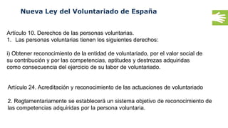 Nueva Ley del Voluntariado de España
Artículo 10. Derechos de las personas voluntarias.
1. Las personas voluntarias tienen los siguientes derechos:
i) Obtener reconocimiento de la entidad de voluntariado, por el valor social de
su contribución y por las competencias, aptitudes y destrezas adquiridas
como consecuencia del ejercicio de su labor de voluntariado.
Artículo 24. Acreditación y reconocimiento de las actuaciones de voluntariado
2. Reglamentariamente se establecerá un sistema objetivo de reconocimiento de
las competencias adquiridas por la persona voluntaria.
 