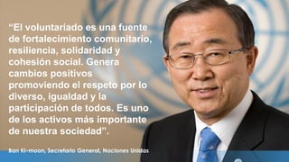 “El voluntariado es una fuente
de fortalecimiento comunitario,
resiliencia, solidaridad y
cohesión social. Genera
cambios positivos
promoviendo el respeto por lo
diverso, igualdad y la
participación de todos. Es uno
de los activos más importante
de nuestra sociedad”.
Ban Ki-moon, Secretario General, Naciones Unidas
 