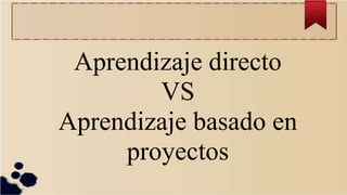 Aprendizaje directo
VS
Aprendizaje basado en
proyectos
 