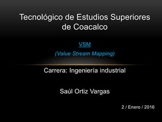 Tecnológico de Estudios Superiores
de Coacalco
VSM
(Value Stream Mapping)
Carrera: Ingeniería industrial
Saúl Ortiz Vargas
2 / Enero / 2016
 