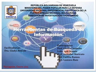 REPÚBLICA BOLIVARIANA DE VENEZUELA
                 MINISTERIO DEL PODER POPULAR PARA LA DEFENSA
              UNIVERSIDAD NACIONAL EXPERIMENTAL POLITÉCNICA DE LA
                      FUERZA ARMADA NACIONAL BOLIVARIANA
                    DIRECCIÓN DE INVESTIGACIÓN Y POSTGRADO




        Herramientas de Búsqueda de
                Información.

                                          Participantes:
Facilitador(a):                           Prof. Gledys Cermeño
Dra. Gladys Rincón                        Lcdo. Luis Matute
                                          Prof. Anmabel Maricuto
                                          Prof. Estílita Ramos
                                          Prof. Gustavo Ruíz

Pariaguán, Enero 2013
 