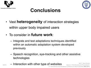 April 7, Seoul (Korea)
Session 3: Web Browsing and Personalization
11th International Cross-Disciplinary Conference on Web Accessibility (W4A 2014)
University of the Basque Country
Conclusions
10/11
• Vast heterogeneity of interaction strategies
within upper body impaired users
• To consider in future work:
– Integrate and test adaptations techniques identified
within an automatic adaptation system developed
previously
– Speech recognition, eye-tracking and other assistive
technologies
– Interaction with other type of websites
 
