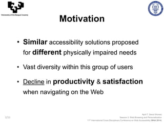 • Similar accessibility solutions proposed
for different physically impaired needs
• Vast diversity within this group of users
• Decline in productivity & satisfaction
when navigating on the Web
April 7, Seoul (Korea)
Session 3: Web Browsing and Personalization
11th International Cross-Disciplinary Conference on Web Accessibility (W4A 2014)
University of the Basque Country
Motivation
2/11
 
