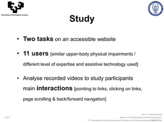 April 7, Seoul (Korea)
Session 3: Web Browsing and Personalization
11th International Cross-Disciplinary Conference on Web Accessibility (W4A 2014)
University of the Basque Country
3/11
• Two tasks on an accessible website
• 11 users [similar upper-body physical impairments /
different level of expertise and assistive technology used]
• Analyse recorded videos to study participants
main interactions [pointing to links, clicking on links,
page scrolling & back/forward navigation]
Study
 