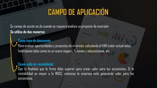 Su campo de acción se da cuando se requiere análisis un proyecto de inversión
Se utiliza de dos maneras:
Como tasa de descuento
Para evaluar oportunidades y proyectos de inversión, calculando el VAN (valor actual neto).
Inversiones tales como en un nuevo negocio, fusiones y adquisiciones, etc.
Como valla de rentabilidad
Con la finalidad que la firma debe superar para crear valor para los accionistas. Si la
rentabilidad es mayor a la WACC, entonces la empresa está generando valor para los
accionistas.
 