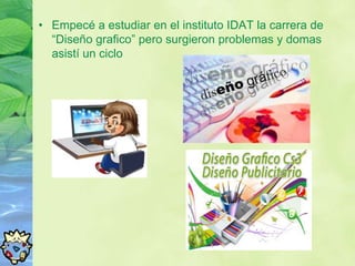 • Empecé a estudiar en el instituto IDAT la carrera de
  “Diseño grafico” pero surgieron problemas y domas
  asistí un ciclo
 