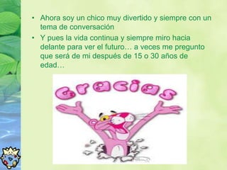 • Ahora soy un chico muy divertido y siempre con un
  tema de conversación
• Y pues la vida continua y siempre miro hacia
  delante para ver el futuro… a veces me pregunto
  que será de mi después de 15 o 30 años de
  edad…
 