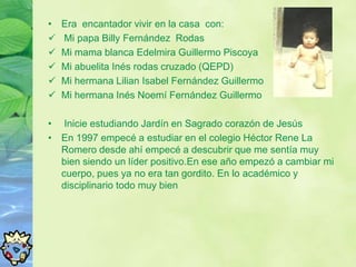 •   Era encantador vivir en la casa con:
   Mi papa Billy Fernández Rodas
   Mi mama blanca Edelmira Guillermo Piscoya
   Mi abuelita Inés rodas cruzado (QEPD)
   Mi hermana Lilian Isabel Fernández Guillermo
   Mi hermana Inés Noemí Fernández Guillermo

• Inicie estudiando Jardín en Sagrado corazón de Jesús
• En 1997 empecé a estudiar en el colegio Héctor Rene La
  Romero desde ahí empecé a descubrir que me sentía muy
  bien siendo un líder positivo.En ese año empezó a cambiar mi
  cuerpo, pues ya no era tan gordito. En lo académico y
  disciplinario todo muy bien
 