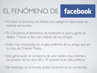 EL FENÓMENO DE
•   Al hacer la encuesta, me faltaba una categoría importante: las
    noticias personales.

•   En Occidente, el fenómeno de facebook es que la gente se
    dedica 7 horas al día a ver noticias de sus amigos.

•   Están más interesados en el gato enfermo de su amigo que en
    la crisis de Oriente Medio.

•   Esta generación se comporta de una manera muy distinta a
    los jóvenes de los años 60 y 70 quienes eran más políticos.

•   Sin embargo, en el mundo árabe, facebook se ha convertido
 