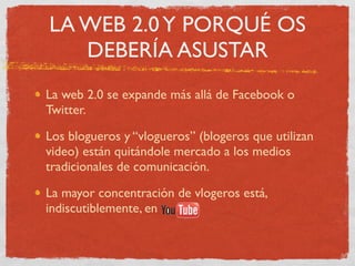 LA WEB 2.0 Y PORQUÉ OS
   DEBERÍA ASUSTAR
La web 2.0 se expande más allá de Facebook o
Twitter.

Los blogueros y “vlogueros” (blogeros que utilizan
video) están quitándole mercado a los medios
tradicionales de comunicación.

La mayor concentración de vlogeros está,
indiscutiblemente, en
 