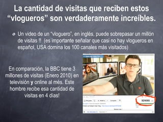 La cantidad de visitas que reciben estos
“vlogueros” son verdaderamente increíbles.
     Un video de un “vloguero”, en inglés, puede sobrepasar un millón
     de visitas !! (es importante señalar que casi no hay vlogueros en
     español, USA domina los 100 canales más visitados)


 En comparación, la BBC tiene 3
millones de visitas (Enero 2010) en
  televisión y online al més. Este
  hombre recibe esa cantidad de
          visitas en 4 días!
 