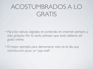 ACOSTUMBRADOS A LO
             GRATIS

• Para los nativos digitales el contenido en internet siempre a
 sido gratuito. Por lo tanto piensan que todo debería ser
 gratis online.

• El
   mejor ejemplo para demonstrar esto es el día que
 nytimes.com puso un “pay-wall”.
 