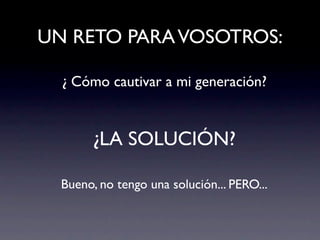 UN RETO PARA VOSOTROS:

  ¿ Cómo cautivar a mi generación?


        ¿LA SOLUCIÓN?

  Bueno, no tengo una solución... PERO...
 
