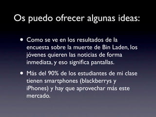 Os puedo ofrecer algunas ideas:

 • Como se ve en los resultados de la
   encuesta sobre la muerte de Bin Laden, los
   jóvenes quieren las noticias de forma
   inmediata, y eso signiﬁca pantallas.
 • Más del 90% de los estudiantes de mi clase
   tienen smartphones (blackberrys y
   iPhones) y hay que aprovechar más este
   mercado.
 