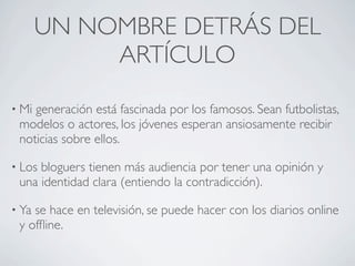 UN NOMBRE DETRÁS DEL
            ARTÍCULO
• Migeneración está fascinada por los famosos. Sean futbolistas,
 modelos o actores, los jóvenes esperan ansiosamente recibir
 noticias sobre ellos.

• Losbloguers tienen más audiencia por tener una opinión y
 una identidad clara (entiendo la contradicción).

• Yase hace en televisión, se puede hacer con los diarios online
 y ofﬂine.
 